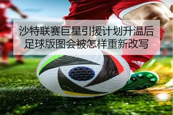 沙特联赛巨星引援计划升温后 足球版图会被怎样重新改写