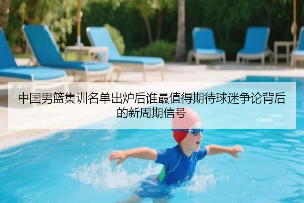中国男篮集训名单出炉后谁最值得期待球迷争论背后的新周期信号